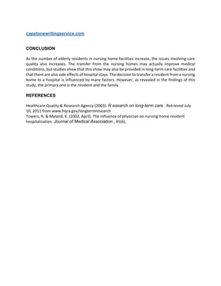 capstonewritingservice.com
CONCLUSION
As the number of elderly residents in nursing home facilities increase, the issues involving care
quality also increases. The transfer from the nursing homes may actually improve medical
conditions, but studies show that this show may also be provided in long-term care facilities and
that there are also side effects of hospital stays. The decision to transfer a resident from a nursing
home to a hospital is influenced by many factors. However, as revealed in the findings of this
study, the primary one is the resident and the family.
REFERENCES
Healthcare Quality & Research Agency (2003). R esearch on long-term care . Retrieved July
10, 2011 from www.hqra.gov/longtermresearch
Towers, R. & Myland, K. (2002, April). The influence of physician on nursing home resident
hospitalization. Journal of Medical Association , 45(6),
 