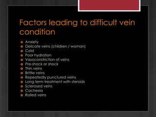 Factors leading to difficult vein
condition
 Anxiety
 Delicate veins (children / woman)
 Cold
 Poor hydration
 Vasoconstriction of veins
 Pre-shock or shock
 Thin veins
 Brittle veins
 Repeatedly punctured veins
 Long term treatment with steroids
 Sclerosed veins
 Cachexia
 Rolled veins
 
