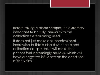 Before taking a blood sample, it is extremely
important to be fully familiar with the
collection system being used.
It does not just make an unprofessional
impression to fiddle about with the blood
collection equipment, it will make the
patient feel increasingly anxious, which will
have a negative influence on the condition
of the veins.
 