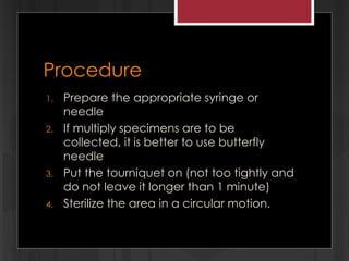 Procedure
1. Prepare the appropriate syringe or
needle
2. If multiply specimens are to be
collected, it is better to use butterfly
needle
3. Put the tourniquet on (not too tightly and
do not leave it longer than 1 minute)
4. Sterilize the area in a circular motion.
 