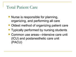 Total Patient Care

    Nurse is responsible for planning,
     organizing, and performing all care
    Oldest method of organizing patient care
    Typically performed by nursing students
    Common use areas—intensive care unit
     (ICU) and postanesthetic care unit
     (PACU)
 