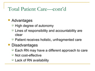 Total Patient Care—cont’d
   Advantages
       High degree of autonomy
       Lines of responsibility and accountability are
        clear
       Patient receives holistic, unfragmented care
   Disadvantages
       Each RN may have a different approach to care
       Not cost-effective
       Lack of RN availability
 