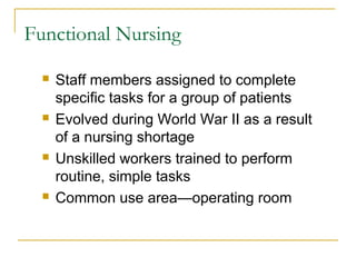Functional Nursing

     Staff members assigned to complete
      specific tasks for a group of patients
     Evolved during World War II as a result
      of a nursing shortage
     Unskilled workers trained to perform
      routine, simple tasks
     Common use area—operating room
 