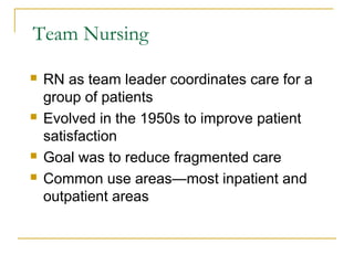 Team Nursing

   RN as team leader coordinates care for a
    group of patients
   Evolved in the 1950s to improve patient
    satisfaction
   Goal was to reduce fragmented care
   Common use areas—most inpatient and
    outpatient areas
 