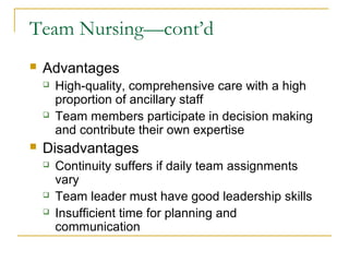 Team Nursing—cont’d
   Advantages
       High-quality, comprehensive care with a high
        proportion of ancillary staff
       Team members participate in decision making
        and contribute their own expertise
   Disadvantages
       Continuity suffers if daily team assignments
        vary
       Team leader must have good leadership skills
       Insufficient time for planning and
        communication
 