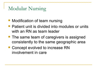 Modular Nursing
   Modification of team nursing
   Patient unit is divided into modules or units
    with an RN as team leader
   The same team of caregivers is assigned
    consistently to the same geographic area
   Concept evolved to increase RN
    involvement in care
 