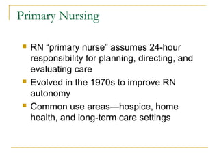Primary Nursing

   RN “primary nurse” assumes 24-hour
    responsibility for planning, directing, and
    evaluating care
   Evolved in the 1970s to improve RN
    autonomy
   Common use areas—hospice, home
    health, and long-term care settings
 