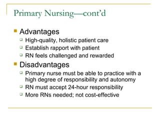 Primary Nursing—cont’d
   Advantages
       High-quality, holistic patient care
       Establish rapport with patient
       RN feels challenged and rewarded
   Disadvantages
       Primary nurse must be able to practice with a
        high degree of responsibility and autonomy
       RN must accept 24-hour responsibility
       More RNs needed; not cost-effective
 