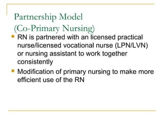 Partnership Model
(Co-Primary Nursing)
   RN is partnered with an licensed practical
    nurse/licensed vocational nurse (LPN/LVN)
    or nursing assistant to work together
    consistently
   Modification of primary nursing to make more
    efficient use of the RN
 