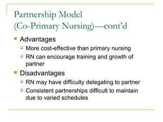 Partnership Model
(Co-Primary Nursing)—cont’d
   Advantages
       More cost-effective than primary nursing
       RN can encourage training and growth of
        partner
   Disadvantages
       RN may have difficulty delegating to partner
       Consistent partnerships difficult to maintain
        due to varied schedules
 