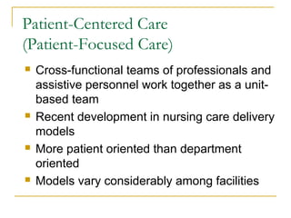 Patient-Centered Care
(Patient-Focused Care)
   Cross-functional teams of professionals and
    assistive personnel work together as a unit-
    based team
   Recent development in nursing care delivery
    models
   More patient oriented than department
    oriented
   Models vary considerably among facilities
 