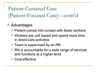 Patient-Centered Care
(Patient-Focused Care)—cont’d
   Advantages
       Patient comes into contact with fewer workers
       Workers are unit based and spend more time
        in direct-care activities
       Team is supervised by an RN
       RN is accountable for a wide range of services
        and functions at a higher level
       Cost-effective
 