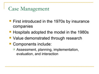 Case Management
   First introduced in the 1970s by insurance
    companies
   Hospitals adopted the model in the 1980s
   Value demonstrated through research
   Components include:
       Assessment, planning, implementation,
        evaluation, and interaction
 
