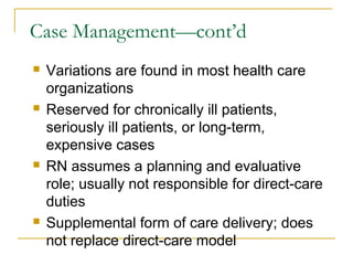 Case Management—cont’d
   Variations are found in most health care
    organizations
   Reserved for chronically ill patients,
    seriously ill patients, or long-term,
    expensive cases
   RN assumes a planning and evaluative
    role; usually not responsible for direct-care
    duties
   Supplemental form of care delivery; does
    not replace direct-care model
 
