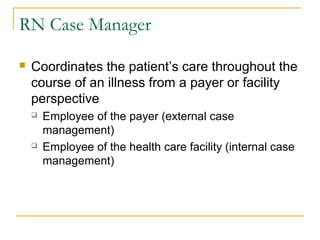 RN Case Manager

   Coordinates the patient’s care throughout the
    course of an illness from a payer or facility
    perspective
       Employee of the payer (external case
        management)
       Employee of the health care facility (internal case
        management)
 