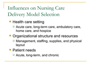 Influences on Nursing Care
Delivery Model Selection
   Health care setting
       Acute care, long-term care, ambulatory care,
        home care, and hospice
   Organizational structure and resources
       Management, staffing, supplies, and physical
        layout
   Patient needs
       Acute, long-term, and chronic
 