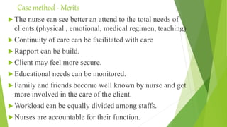 Case method - Merits
 The nurse can see better an attend to the total needs of
clients.(physical , emotional, medical regimen, teaching)
 Continuity of care can be facilitated with care
 Rapport can be build.
 Client may feel more secure.
 Educational needs can be monitored.
 Family and friends become well known by nurse and get
more involved in the care of the client.
 Workload can be equally divided among staffs.
 Nurses are accountable for their function.
 