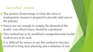 Case method - demerits
 The greatest disadvantage is when the nurse is
inadequately trained or prepared to provide total care to
the patients.
 Nurses are not enough to comply the demand of this
model: cost effectiveness should be considered.
 This method has to be modified is nonprofessional health
workers are to be used.
 It is difficult for nurses to use this method to become
involved in long term planning and evaluation of care
 