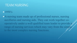 TEAM NURSING
1950’s
A nursing team made up of professional nurses, nursing
auxillaries and nursing aids. They can work together co-
operatively under a well qualified team leader to provide a
range of nursing services which may vary from the simple
to the most complex nursing functions.
 