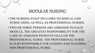 MODULAR NURSING
• THE NURSING STAFF INCLUDES TECHNICAL AND
NURSE AIDES, AS WELLAS PROFESSIONAL NURSES.
• TWO OR THREE PERSONS ARE ASSIGNED TO EACH
MODULE, THE GREATEST RESPONSIBILITY FOR THE
CARE OF ASSIGNED PATIENTS FALLS ON THE
PROFESSIONAL NURSE. THE PROFESSIONAL NURSE
IS ALSO RESPONSIBLE FOR GUIDING AND TEACHING
NON-PROFESSIONAL NURSE.
 