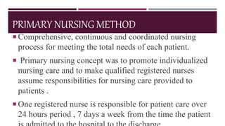 PRIMARY NURSING METHOD
 Comprehensive, continuous and coordinated nursing
process for meeting the total needs of each patient.
 Primary nursing concept was to promote individualized
nursing care and to make qualified registered nurses
assume responsibilities for nursing care provided to
patients .
 One registered nurse is responsible for patient care over
24 hours period , 7 days a week from the time the patient
 