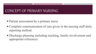 CONCEPT OF PRIMARY NURSING
 Patient assessment by a primary nurse
 Complete communication of care given in the nursing staff daily
reporting method.
 Discharge planning including teaching, family involvement and
appropriate references.
 