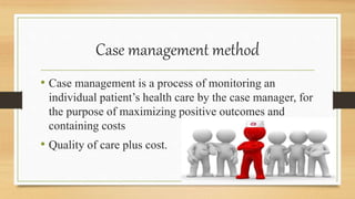 Case management method
• Case management is a process of monitoring an
individual patient’s health care by the case manager, for
the purpose of maximizing positive outcomes and
containing costs
• Quality of care plus cost.
 