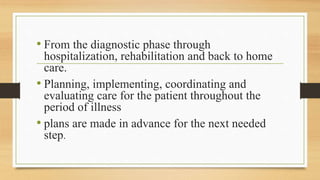 • From the diagnostic phase through
hospitalization, rehabilitation and back to home
care.
• Planning, implementing, coordinating and
evaluating care for the patient throughout the
period of illness
• plans are made in advance for the next needed
step.
 
