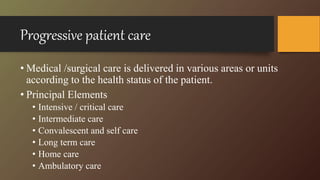 Progressive patient care
• Medical /surgical care is delivered in various areas or units
according to the health status of the patient.
• Principal Elements
• Intensive / critical care
• Intermediate care
• Convalescent and self care
• Long term care
• Home care
• Ambulatory care
 