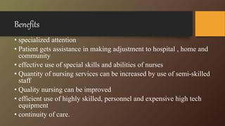 Benefits
• specialized attention
• Patient gets assistance in making adjustment to hospital , home and
community
• effective use of special skills and abilities of nurses
• Quantity of nursing services can be increased by use of semi-skilled
staff
• Quality nursing can be improved
• efficient use of highly skilled, personnel and expensive high tech
equipment
• continuity of care.
 