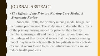JOURNAL ABSTRACT
• The Effects of the Primary Nursing Care Model: A
Systematic Review
Since the 1980s, the primary nursing model has gained
increasing prominence. The study aims to describe the effects
of the primary nursing model for patients, their family
members, nursing staff and the care organization. Based on
the findings of this review, it seems that the primary nursing
model may have beneficial effects for patients in the contexts
of care , it seems to add to patient satisfaction with care and
reduce health problems.
 
