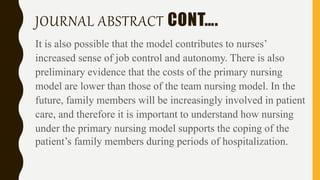 JOURNAL ABSTRACT CONT….
It is also possible that the model contributes to nurses’
increased sense of job control and autonomy. There is also
preliminary evidence that the costs of the primary nursing
model are lower than those of the team nursing model. In the
future, family members will be increasingly involved in patient
care, and therefore it is important to understand how nursing
under the primary nursing model supports the coping of the
patient’s family members during periods of hospitalization.
 