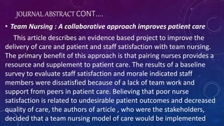 JOURNAL ABSTRACT CONT….
• Team Nursing : A collaborative approach improves patient care
This article describes an evidence based project to improve the
delivery of care and patient and staff satisfaction with team nursing.
The primary benefit of this approach is that pairing nurses provides a
resource and supplement to patient care. The results of a baseline
survey to evaluate staff satisfaction and morale indicated staff
members were dissatisfied because of a lack of team work and
support from peers in patient care. Believing that poor nurse
satisfaction is related to undesirable patient outcomes and decreased
quality of care, the authors of article , who were the stakeholders,
decided that a team nursing model of care would be implemented
 