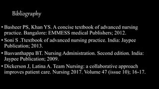 Bibliography
• Basheer PS, Khan YS. A concise textbook of advanced nursing
practice. Bangalore: EMMESS medical Publishers; 2012.
• Soni S .Ttextbook of advanced nursing practice. India: Jaypee
Publication; 2013.
• Basvanthappa BT. Nursing Administration. Second edition. India:
Jaypee Publication; 2009.
• Dickerson J, Latina A. Team Nursing: a collaborative approach
improves patient care. Nursing 2017. Volume 47 (issue 10); 16-17.
 