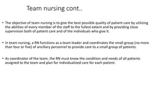 Team nursing cont..
• The objective of team nursing is to give the best possible quality of patient care by utilizing
the abilities of every member of the staff to the fullest extent and by providing close
supervision both of patient care and of the individuals who give it.
• In team nursing, a RN functions as a team leader and coordinates the small group (no more
than four or five) of ancillary personnel to provide care to a small group of patients.
• As coordinator of the team, the RN must know the condition and needs of all patients
assigned to the team and plan for individualized care for each patient.
 