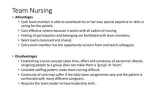 Team Nursing
• Advantages
• Each team member is able to contribute his or her own special expertise or skills in
caring for the patient.
• Cost-effective system because it works with all cadres of nursing
• Feeling of participation and belonging are facilitated with team members.
• Work load is balanced and shared.
• Every team member has the opportunity to learn from and teach colleagues
• Disadvantages
• Establishing a team concept takes time, effort and constancy of personnel. Merely
assigning people to a group does not make them a ‘group’ or ‘team’.
• Unstable staffing pattern make team nursing difficult.
• Continuity of care may suffer if the daily team assignments vary and the patient is
confronted with many different caregivers.
• Requires the team leader to have leadership skills .
 
