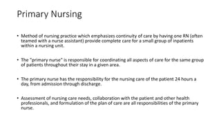 Primary Nursing
• Method of nursing practice which emphasizes continuity of care by having one RN (often
teamed with a nurse assistant) provide complete care for a small group of inpatients
within a nursing unit.
• The "primary nurse" is responsible for coordinating all aspects of care for the same group
of patients throughout their stay in a given area.
• The primary nurse has the responsibility for the nursing care of the patient 24 hours a
day, from admission through discharge.
• Assessment of nursing care needs, collaboration with the patient and other health
professionals, and formulation of the plan of care are all responsibilities of the primary
nurse.
 