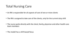 Total Nursing Care
• An RN is responsible for all aspects of care of one or more clients
• The RN is assigned to take care of the clients, only for the current duty shift
• The nurse works directly with the client, family, physician and other health care
team members
• The model has a shift based focus
 