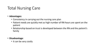Total Nursing Care
• Advantages:
• Consistency in carrying out the nursing care plan
• Patient needs are quickly met as high number of RN hours are spent on the
patient
• Relationship based on trust is developed between the RN and the patient’s
family
• Disadvantage:
• It can be very costly
 