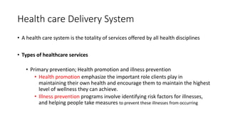 Health care Delivery System
• A health care system is the totality of services offered by all health disciplines
• Types of healthcare services
• Primary prevention; Health promotion and illness prevention
• Health promotion emphasize the important role clients play in
maintaining their own health and encourage them to maintain the highest
level of wellness they can achieve.
• Illness prevention programs involve identifying risk factors for illnesses,
and helping people take measures to prevent these illnesses from occurring
 