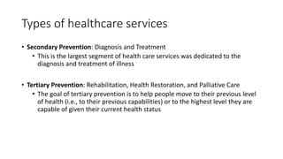 Types of healthcare services
• Secondary Prevention: Diagnosis and Treatment
• This is the largest segment of health care services was dedicated to the
diagnosis and treatment of illness
• Tertiary Prevention: Rehabilitation, Health Restoration, and Palliative Care
• The goal of tertiary prevention is to help people move to their previous level
of health (i.e., to their previous capabilities) or to the highest level they are
capable of given their current health status
 