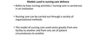 Models used in nursing care delivery
• Refers to how nursing activities / nursing care is carried out
in an institution
• Nursing care can be carried out through a variety of
organizational methods.
• The model of nursing care used varies greatly from one
facility to another and from one set of patient
circumstances to another
 