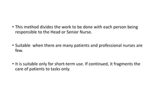 • This method divides the work to be done with each person being
responsible to the Head or Senior Nurse.
• Suitable when there are many patients and professional nurses are
few.
• It is suitable only for short-term use. If continued, it fragments the
care of patients to tasks only.
 