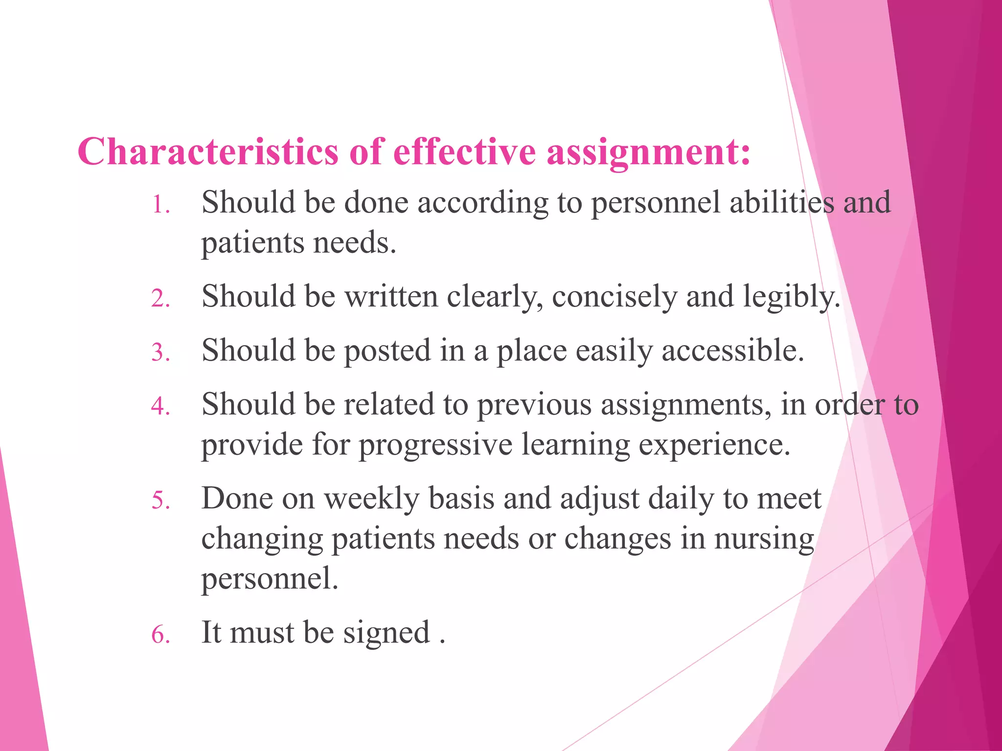 Characteristics of effective assignment:
1. Should be done according to personnel abilities and
patients needs.
2. Should be written clearly, concisely and legibly.
3. Should be posted in a place easily accessible.
4. Should be related to previous assignments, in order to
provide for progressive learning experience.
5. Done on weekly basis and adjust daily to meet
changing patients needs or changes in nursing
personnel.
6. It must be signed .
 