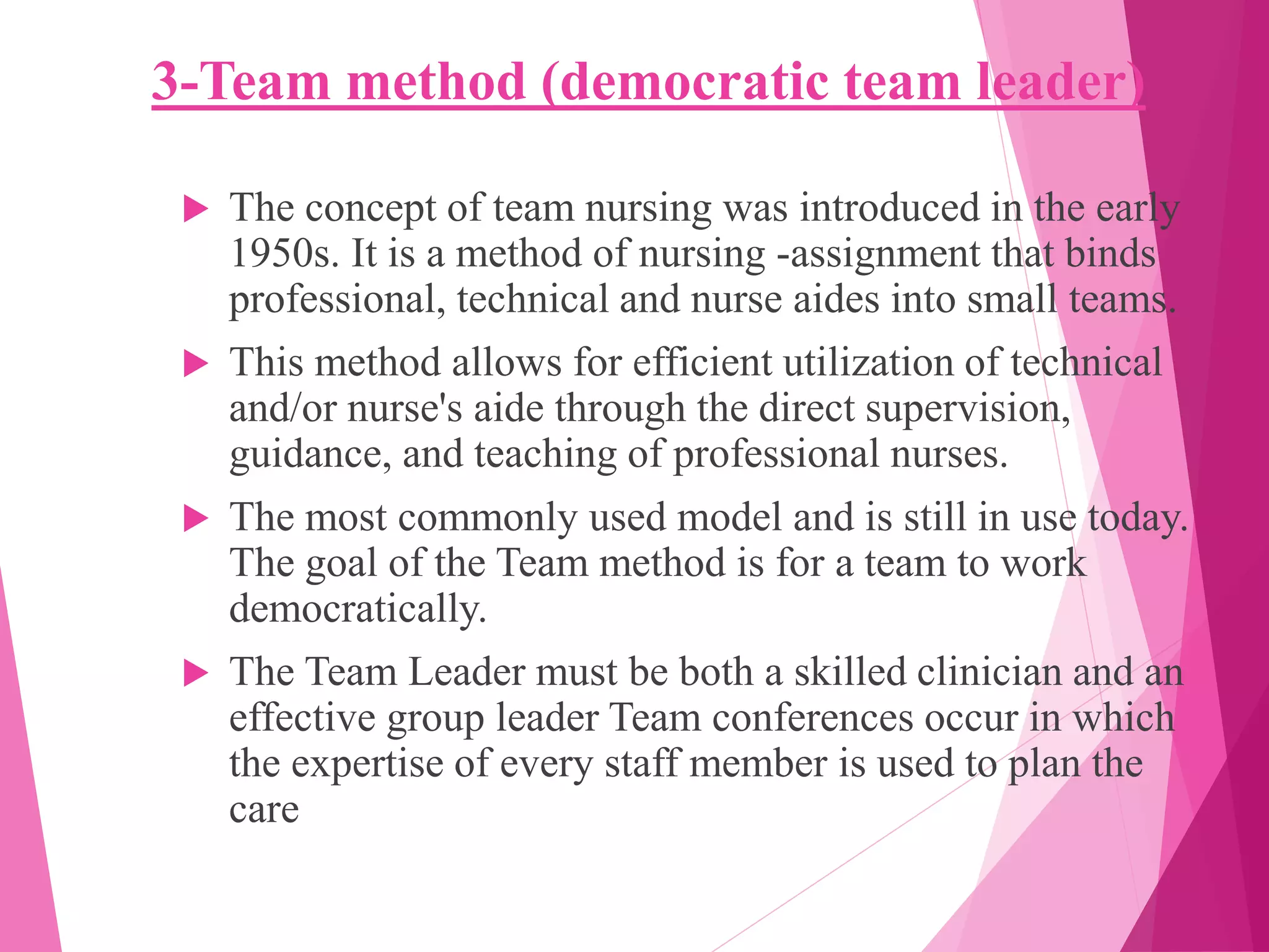 3-Team method (democratic team leader)
 The concept of team nursing was introduced in the early
1950s. It is a method of nursing -assignment that binds
professional, technical and nurse aides into small teams.
 This method allows for efficient utilization of technical
and/or nurse's aide through the direct supervision,
guidance, and teaching of professional nurses.
 The most commonly used model and is still in use today.
The goal of the Team method is for a team to work
democratically.
 The Team Leader must be both a skilled clinician and an
effective group leader Team conferences occur in which
the expertise of every staff member is used to plan the
care
 