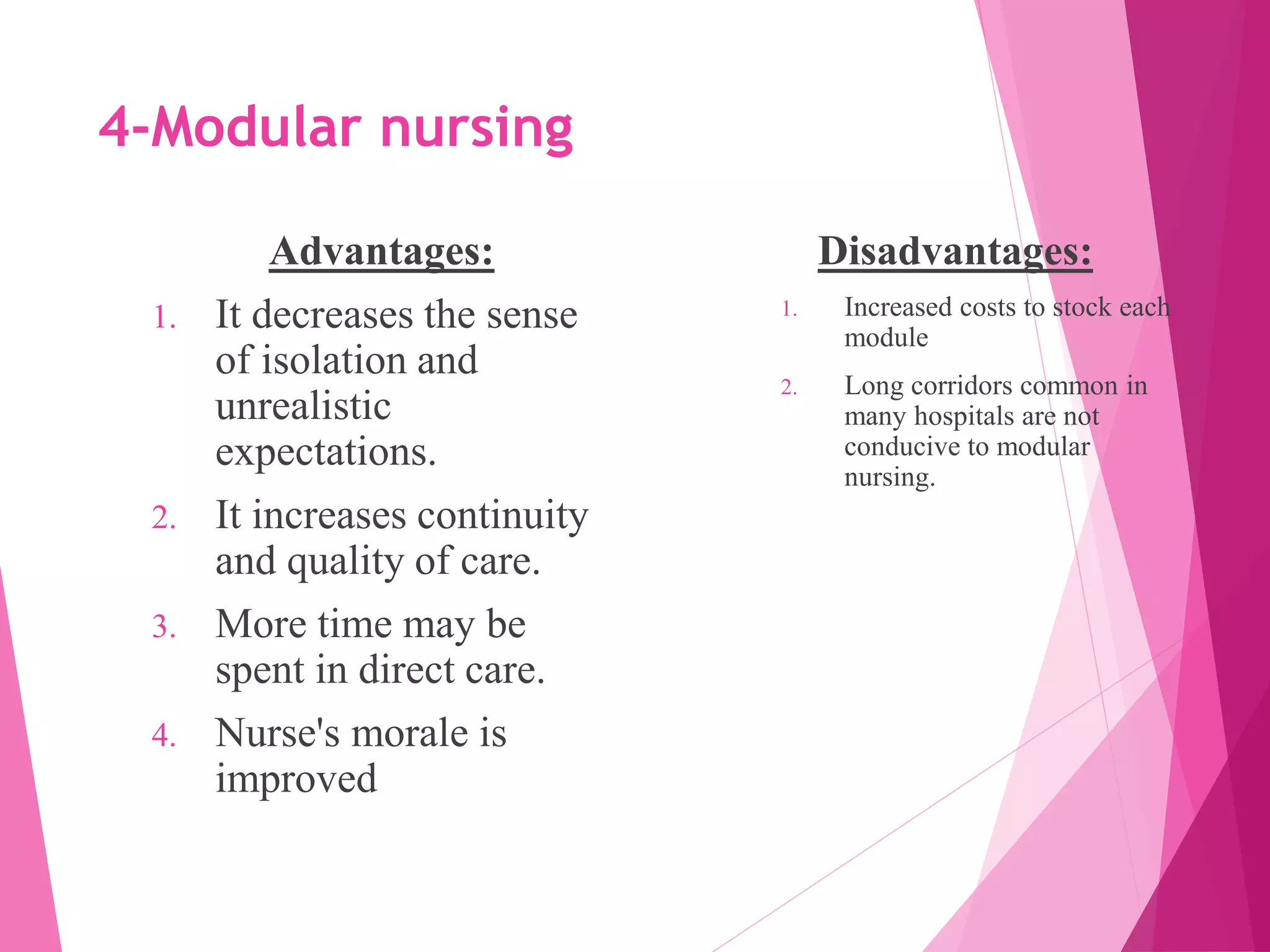 4-Modular nursing
Advantages:
1. It decreases the sense
of isolation and
unrealistic
expectations.
2. It increases continuity
and quality of care.
3. More time may be
spent in direct care.
4. Nurse's morale is
improved
Disadvantages:
1. Increased costs to stock each
module
2. Long corridors common in
many hospitals are not
conducive to modular
nursing.
 