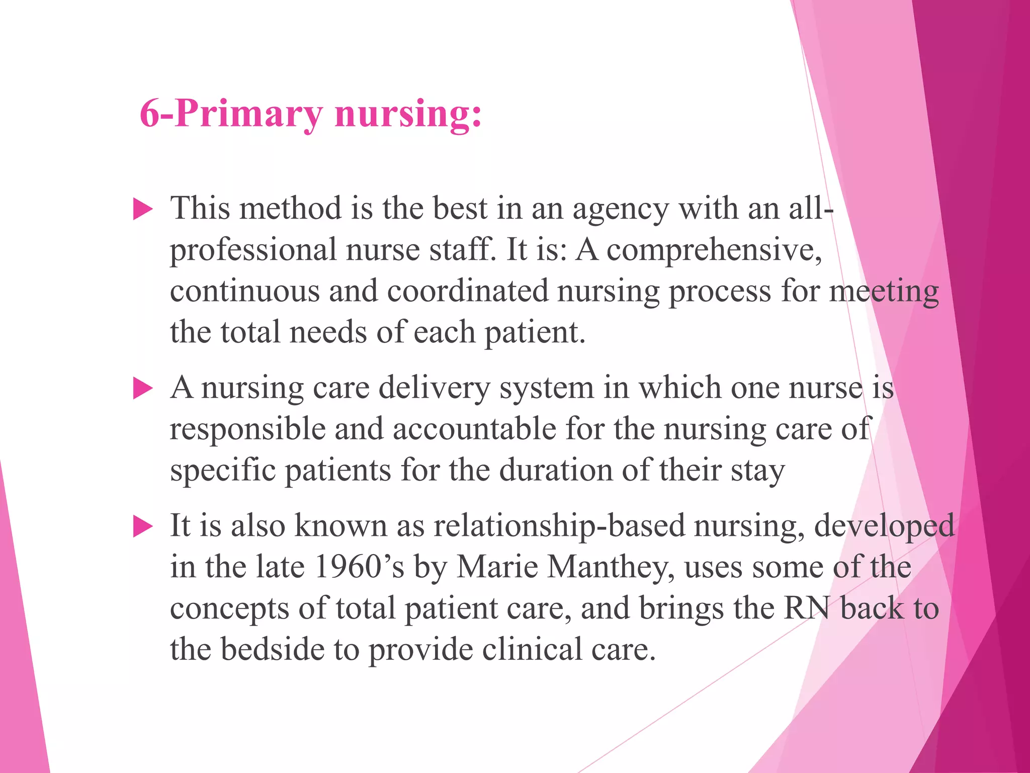 6-Primary nursing:
 This method is the best in an agency with an all-
professional nurse staff. It is: A comprehensive,
continuous and coordinated nursing process for meeting
the total needs of each patient.
 A nursing care delivery system in which one nurse is
responsible and accountable for the nursing care of
specific patients for the duration of their stay
 It is also known as relationship-based nursing, developed
in the late 1960’s by Marie Manthey, uses some of the
concepts of total patient care, and brings the RN back to
the bedside to provide clinical care.
 