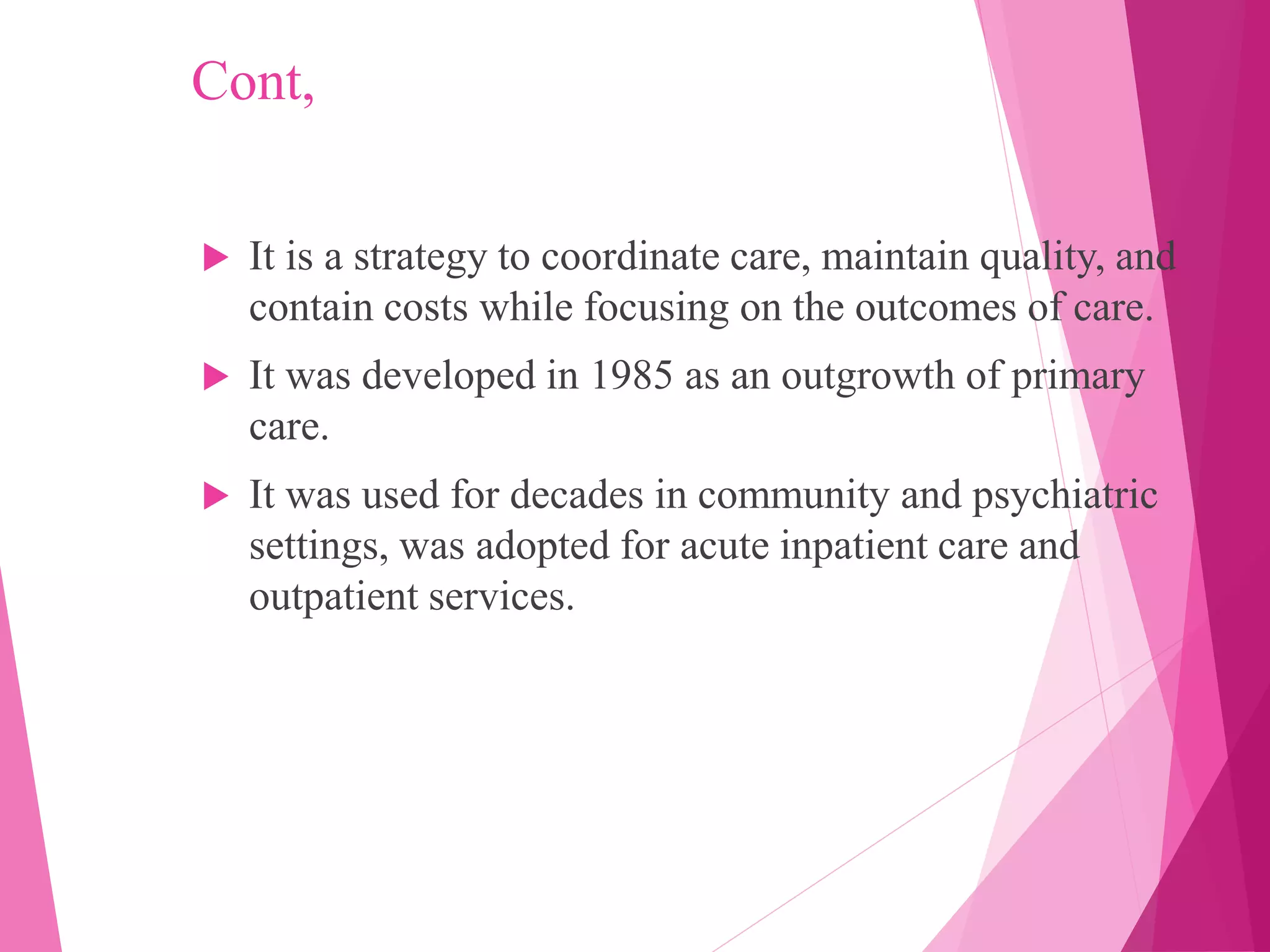 Cont,
 It is a strategy to coordinate care, maintain quality, and
contain costs while focusing on the outcomes of care.
 It was developed in 1985 as an outgrowth of primary
care.
 It was used for decades in community and psychiatric
settings, was adopted for acute inpatient care and
outpatient services.
 