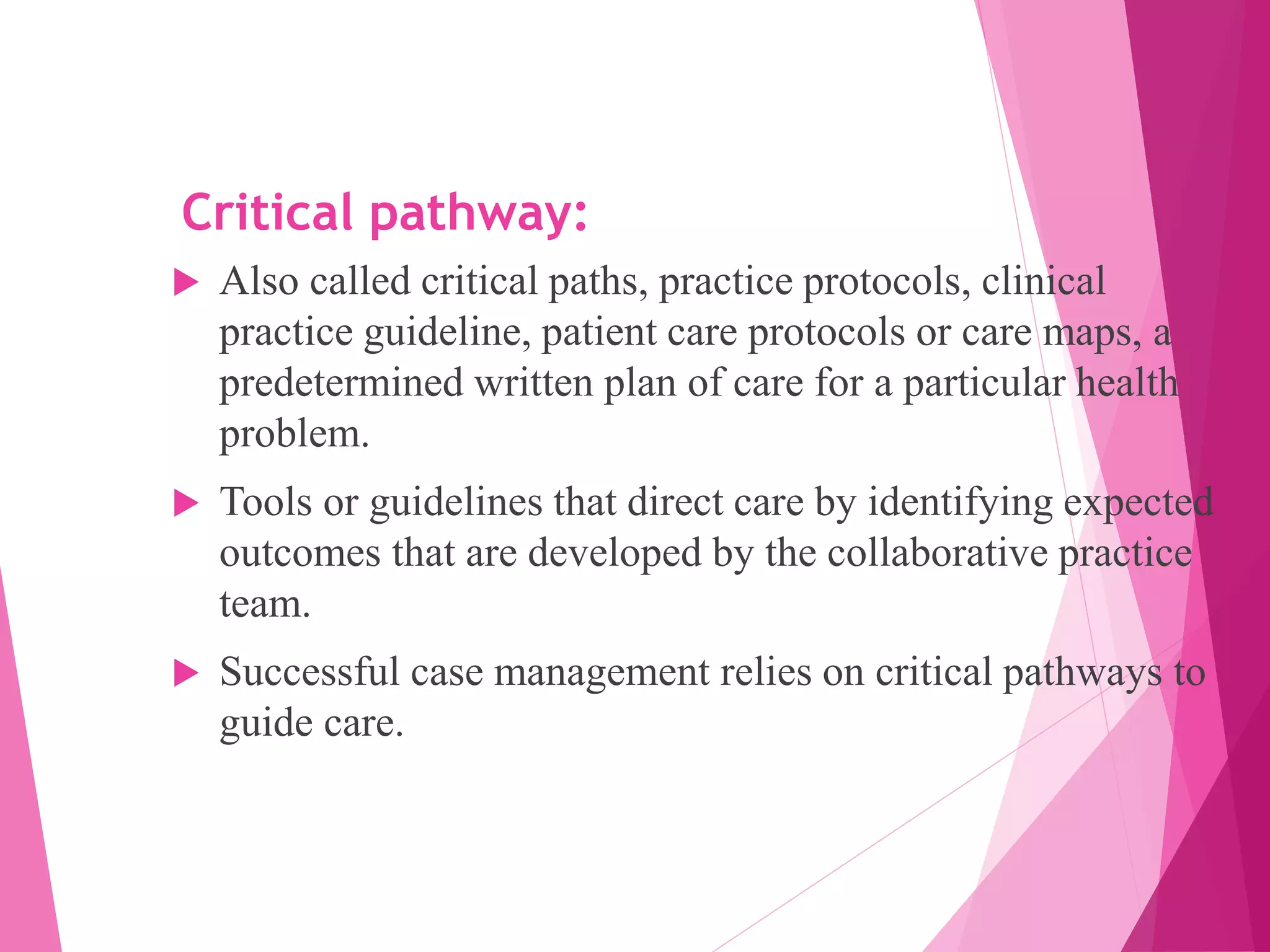 Critical pathway:
 Also called critical paths, practice protocols, clinical
practice guideline, patient care protocols or care maps, a
predetermined written plan of care for a particular health
problem.
 Tools or guidelines that direct care by identifying expected
outcomes that are developed by the collaborative practice
team.
 Successful case management relies on critical pathways to
guide care.
 