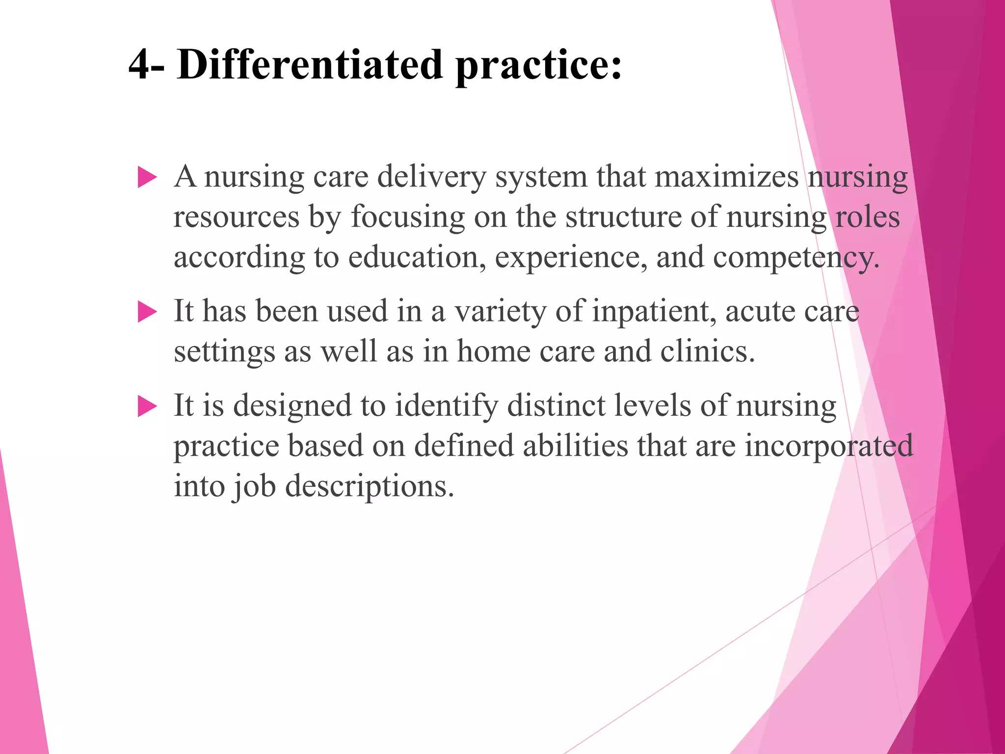 4- Differentiated practice:
 A nursing care delivery system that maximizes nursing
resources by focusing on the structure of nursing roles
according to education, experience, and competency.
 It has been used in a variety of inpatient, acute care
settings as well as in home care and clinics.
 It is designed to identify distinct levels of nursing
practice based on defined abilities that are incorporated
into job descriptions.
 